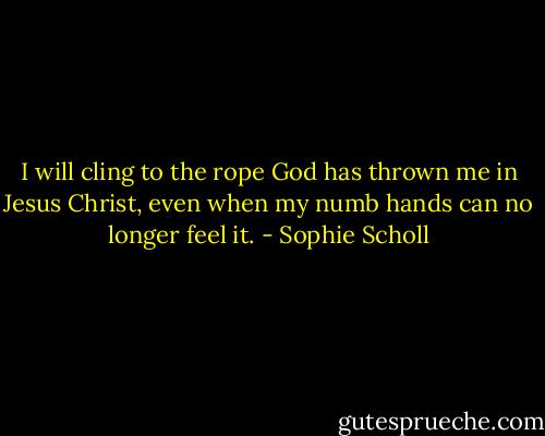 I will cling to the rope God has thrown me in Jesus Christ, even when my numb hands can no longer feel it. - Sophie Scholl