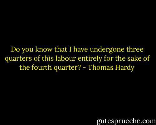 Do you know that I have undergone three quarters of this labour entirely for the sake of the fourth quarter? - Thomas Hardy
