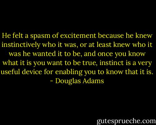 He felt a spasm of excitement because he knew instinctively who it was, or at least knew who it was he wanted it to be, and once you know what it is you want to be true, instinct is a very useful device for enabling you to know that it is. - Douglas Adams
