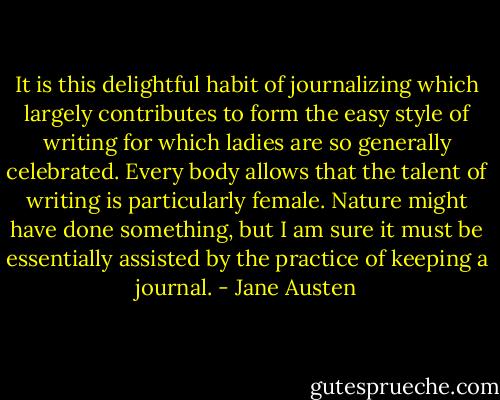 It is this delightful habit of journalizing which largely contributes to form the easy style of writing for which ladies are so generally celebrated. Every body allows that the talent of writing is particularly female. Nature might have done something, but I am sure it must be essentially assisted by the practice of keeping a journal. - Jane Austen