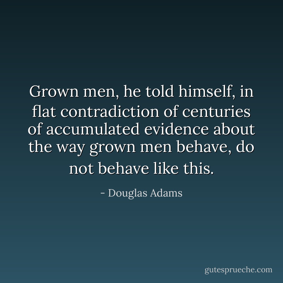 Grown men, he told himself, in flat contradiction of centuries of accumulated evidence about the way grown men behave, do not behave like this. - Douglas Adams