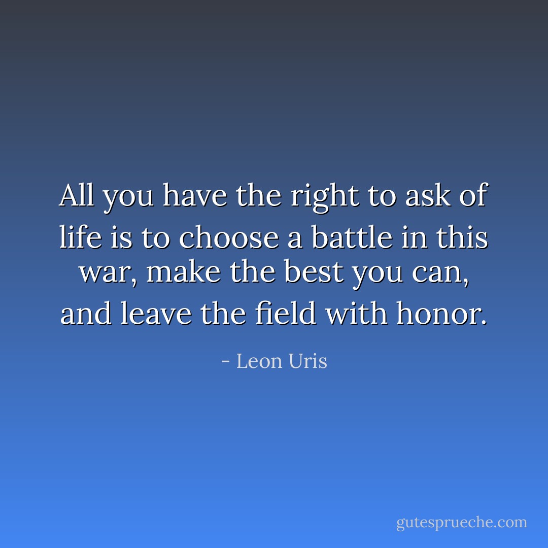 All you have the right to ask of life is to choose a battle in this war, make the best you can, and leave the field with honor. - Leon Uris