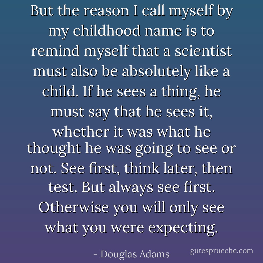 But the reason I call myself by my childhood name is to remind myself that a scientist must also be absolutely like a child. If he sees a thing, he must say that he sees it, whether it was what he thought he was going to see or not. See first, think later, then test. But always see first. Otherwise you will only see what you were expecting. - Douglas Adams