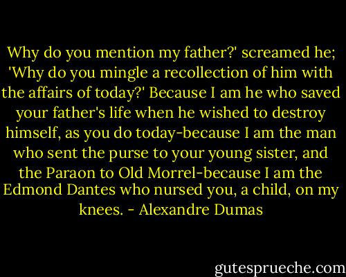 Why do you mention my father?' screamed he; 'Why do you mingle a recollection of him with the affairs of today?'<br />Because I am he who saved your father's life when he wished to destroy himself, as you do today-because I am the man who sent the purse to your young sister, and the Paraon to Old Morrel-because I am the Edmond Dantes who nursed you, a child, on my knees. - Alexandre Dumas