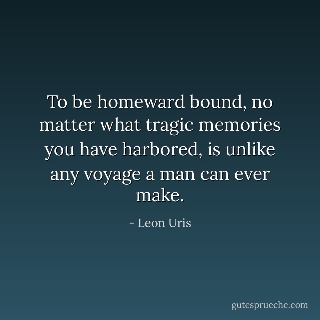 To be homeward bound, no matter what tragic memories you have harbored, is unlike any voyage a man can ever make. - Leon Uris