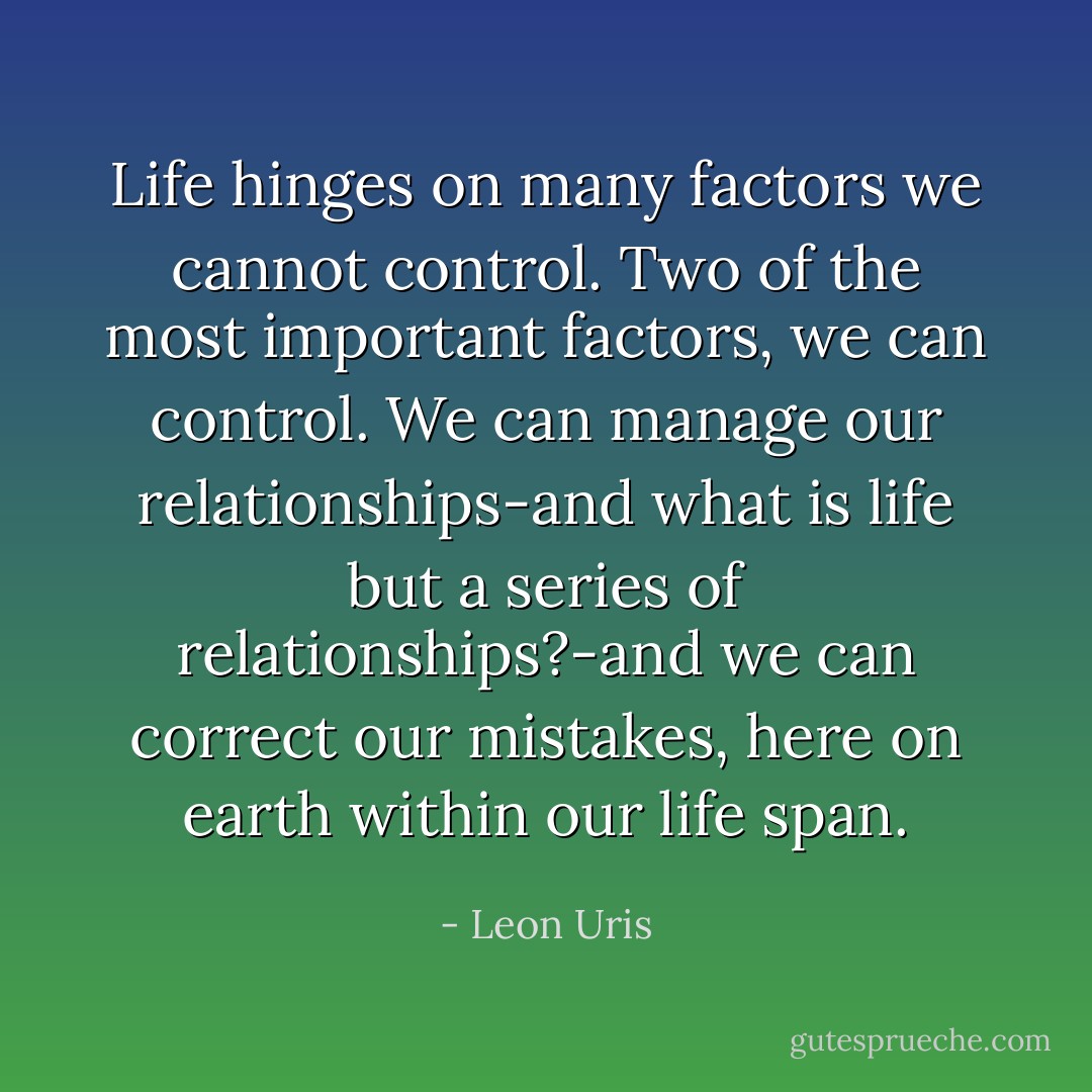 Life hinges on many factors we cannot control. Two of the most important factors, we can control. We can manage our relationships-and what is life but a series of relationships?-and we can correct our mistakes, here on earth within our life span. - Leon Uris