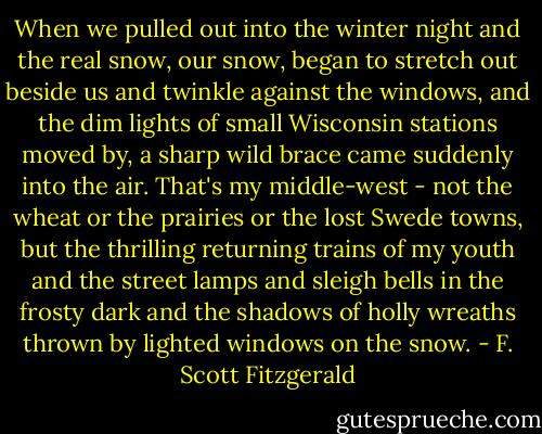 When we pulled out into the winter night and the real snow, our snow, began to stretch out beside us and twinkle against the windows, and the dim lights of small Wisconsin stations moved by, a sharp wild brace came suddenly into the air. That's my middle-west - not the wheat or the prairies or the lost Swede towns, but the thrilling returning trains of my youth and the street lamps and sleigh bells in the frosty dark and the shadows of holly wreaths thrown by lighted windows on the snow. - F. Scott Fitzgerald