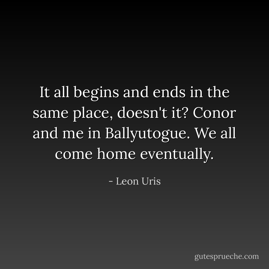 It all begins and ends in the same place, doesn't it? Conor and me in Ballyutogue. We all come home eventually. - Leon Uris