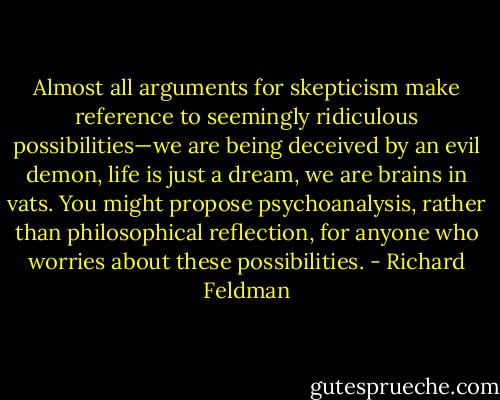 Almost all arguments for skepticism make reference to seemingly ridiculous possibilities—we are being deceived by an evil demon, life is just a dream, we are brains in vats. You might propose psychoanalysis, rather than philosophical reflection, for anyone who worries about these possibilities. - Richard Feldman