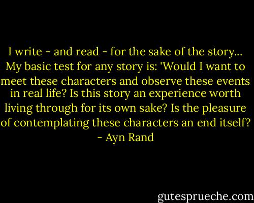 I write - and read - for the sake of the story... My basic test for any story is: 'Would I want to meet these characters and observe these events in real life? Is this story an experience worth living through for its own sake? Is the pleasure of contemplating these characters an end itself? - Ayn Rand