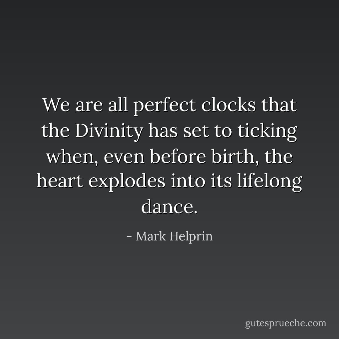 We are all perfect clocks that the Divinity has set to ticking when, even before birth, the heart explodes into its lifelong dance. - Mark Helprin