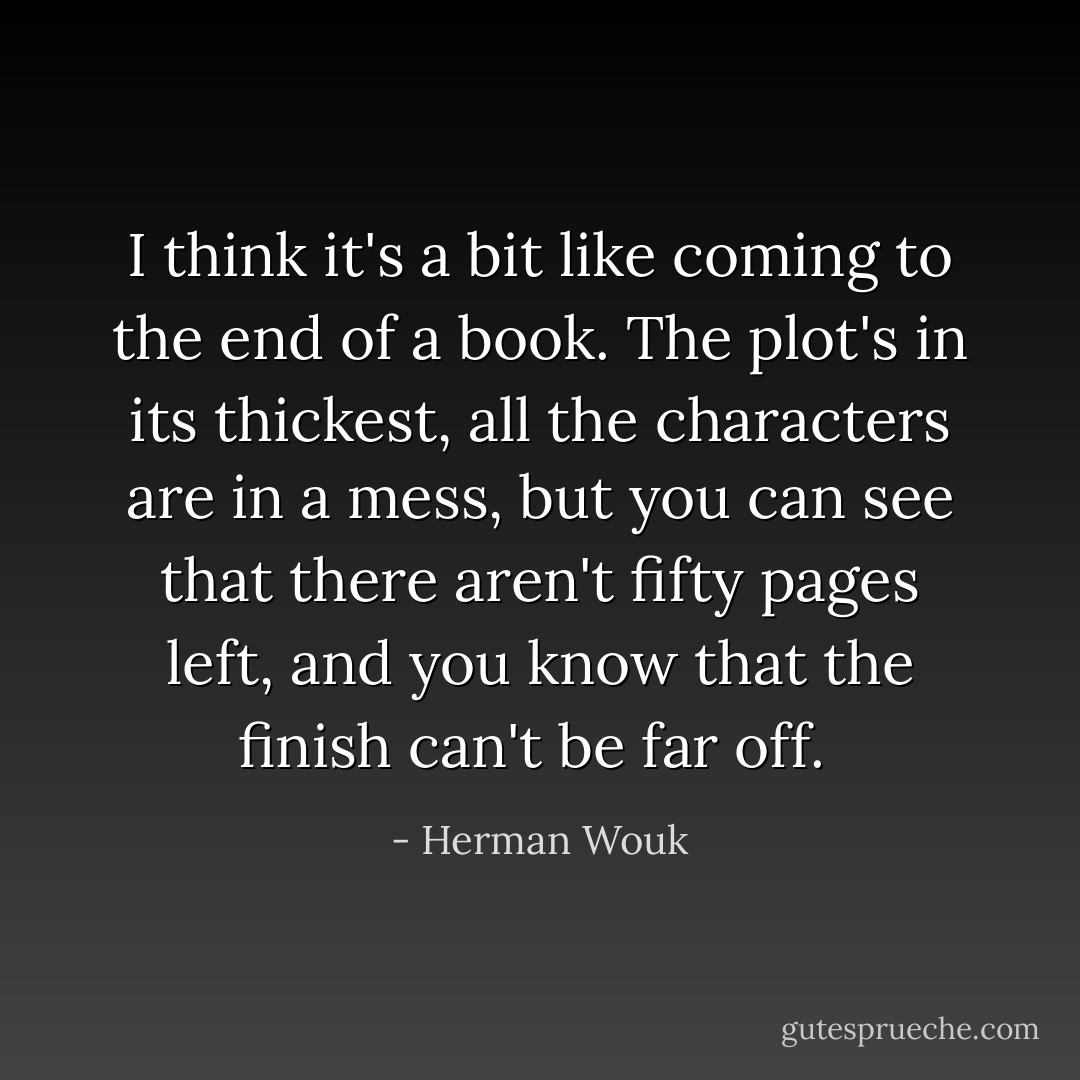 I think it's a bit like coming to the end of a book. The plot's in its thickest, all the characters are in a mess, but you can see that there aren't fifty pages left, and you know that the finish can't be far off.  - Herman Wouk