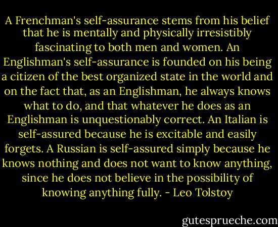 A Frenchman's self-assurance stems from his belief that he is mentally and physically irresistibly fascinating to both men and women. An Englishman's self-assurance is founded on his being a citizen of the best organized state in the world and on the fact that, as an Englishman, he always knows what to do, and that whatever he does as an Englishman is unquestionably correct. An Italian is self-assured because he is excitable and easily forgets. A Russian is self-assured simply because he knows nothing and does not want to know anything, since he does not believe in the possibility of knowing anything fully. - Leo Tolstoy