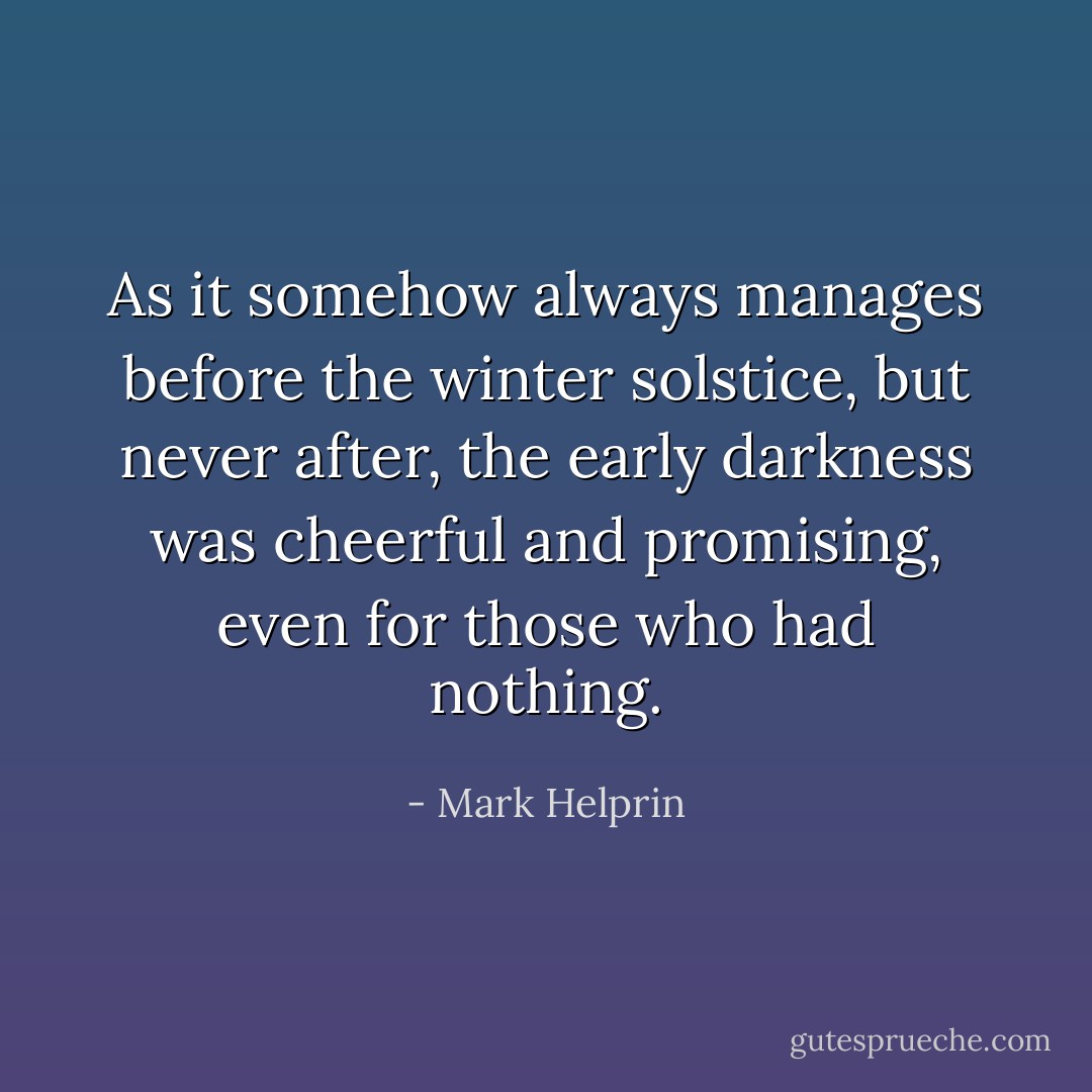 As it somehow always manages before the winter solstice, but never after, the early darkness was cheerful and promising, even for those who had nothing. - Mark Helprin