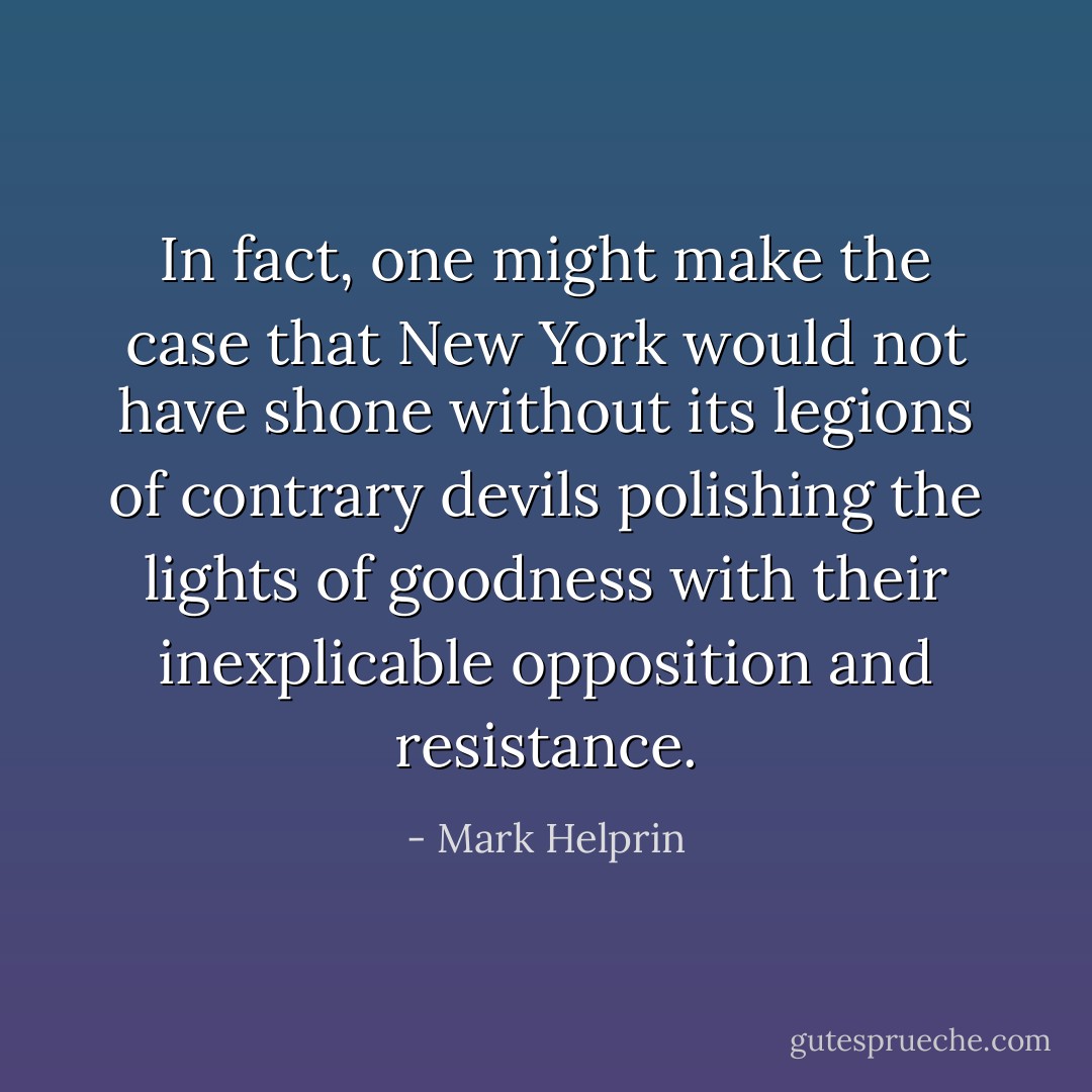 In fact, one might make the case that New York would not have shone without its legions of contrary devils polishing the lights of goodness with their inexplicable opposition and resistance. - Mark Helprin