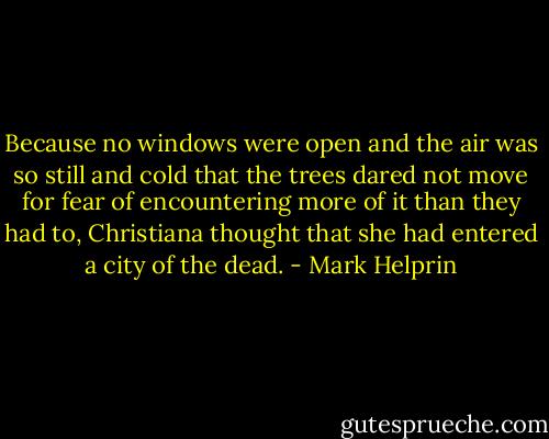 Because no windows were open and the air was so still and cold that the trees dared not move for fear of encountering more of it than they had to, Christiana thought that she had entered a city of the dead. - Mark Helprin