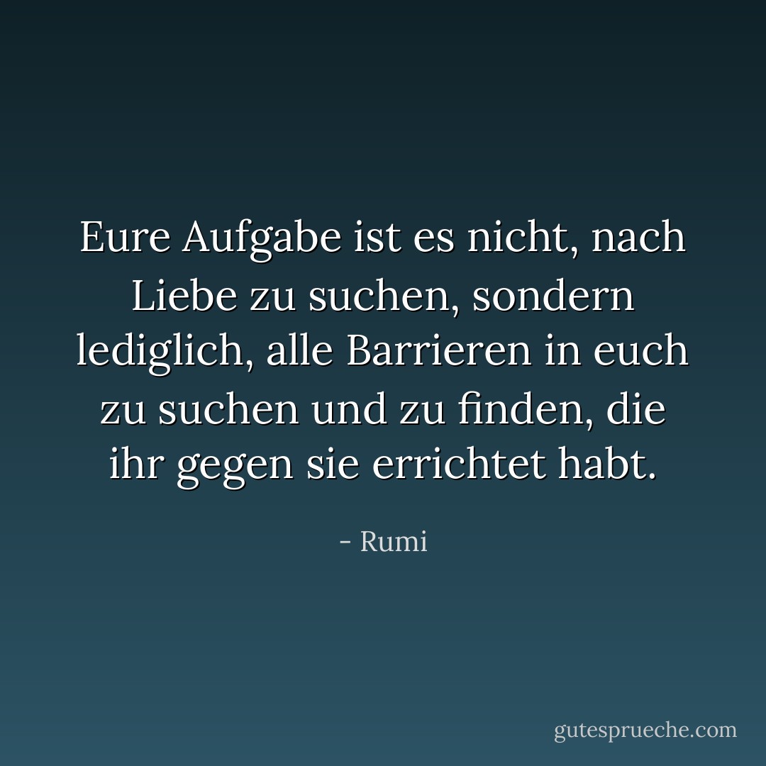 Eure Aufgabe ist es nicht, nach Liebe zu suchen, sondern lediglich, alle Barrieren in euch zu suchen und zu finden, die ihr gegen sie errichtet habt. - Rumi<