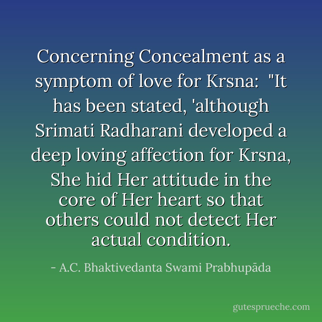 Concerning Concealment as a symptom of love for Krsna:<br /><br />"It has been stated, 'although Srimati Radharani developed a deep loving affection for Krsna, She hid Her attitude in the core of Her heart so that others could not detect Her actual condition. - A.C. Bhaktivedanta Swami Prabhupāda