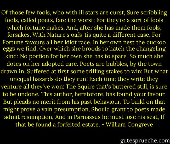Of those few fools, who with ill stars are curst,<br />Sure scribbling fools, called poets, fare the worst:<br />For they're a sort of fools which fortune makes,<br />And, after she has made them fools, forsakes.<br />With Nature's oafs 'tis quite a different case,<br />For Fortune favours all her idiot race.<br />In her own nest the cuckoo eggs we find,<br />Over which she broods to hatch the changeling kind:<br />No portion for her own she has to spare,<br />So much she dotes on her adopted care.<br />Poets are bubbles, by the town drawn in,<br />Suffered at first some trifling stakes to win:<br />But what unequal hazards do they run!<br />Each time they write they venture all they've won:<br />The Squire that's buttered still, is sure to be undone.<br />This author, heretofore, has found your favour,<br />But pleads no merit from his past behaviour.<br />To build on that might prove a vain presumption,<br />Should grant to poets made admit resumption,<br />And in Parnassus he must lose his seat,<br />If that be found a forfeited estate. - William Congreve