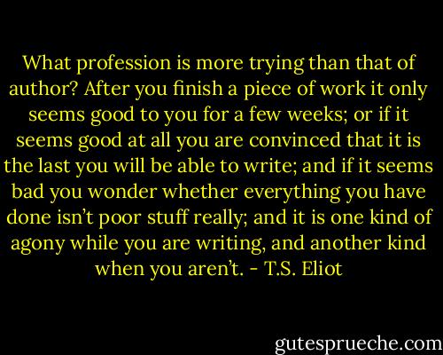 What profession is more trying than that of author? After you finish a piece of work it only seems good to you for a few weeks; or if it seems good at all you are convinced that it is the last you will be able to write; and if it seems bad you wonder whether everything you have done isn’t poor stuff really; and it is one kind of agony while you are writing, and another kind when you aren’t. - T.S. Eliot