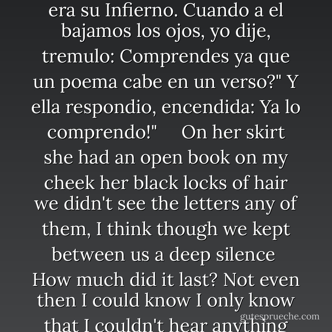 Sobre la falda tenia<br />el libro abierto;<br />en mi mejilla tocaban<br />sus rizos negros;<br />no veiamos las letras<br />ninguno, creo;<br />mas guardabamos entrambos<br />hondo silencio.<br />Cuanto duro? Ni aun entonces<br />pude saberlo;<br />solo se que no se oia<br />mas que el aliento,<br />que apresurado escapaba<br />del labio seco.<br />Solo se que nos volvimos<br />los dos a un tiempo,<br />y nuestros ojos se hallaron,<br />y sono un beso.<br /><br />Creacion de Dante era el libro,<br />era su Infierno.<br />Cuando a el bajamos los ojos,<br />yo dije, tremulo:<br />Comprendes ya que un poema<br />cabe en un verso?"<br />Y ella respondio, encendida:<br />Ya lo comprendo!" <br /><br /><br /><br />On her skirt she had<br />an open book<br />on my cheek<br />her black locks of hair<br />we didn't see the letters<br />any of them, I think<br />though we kept between us<br />a deep silence<br /><br />How much did it last? Not even then<br />I could know<br />I only know that I couldn't hear<br />anything more than her breath<br />that fastly went out<br />of her dry lips<br /><br />I only know that we both <br />turned our sight at same time<br />and our eyes met the other<br />and a kiss was heard<br /><br />The creation of Dante was the book<br />it was its Inferno<br />when we both turned down the eyes to it<br />I said, trembling:<br />'Do you already understand that a poem <br />fits in a verse?''<br />And she answered lightened up:<br />I understand! - Gustavo Adolfo Bécquer