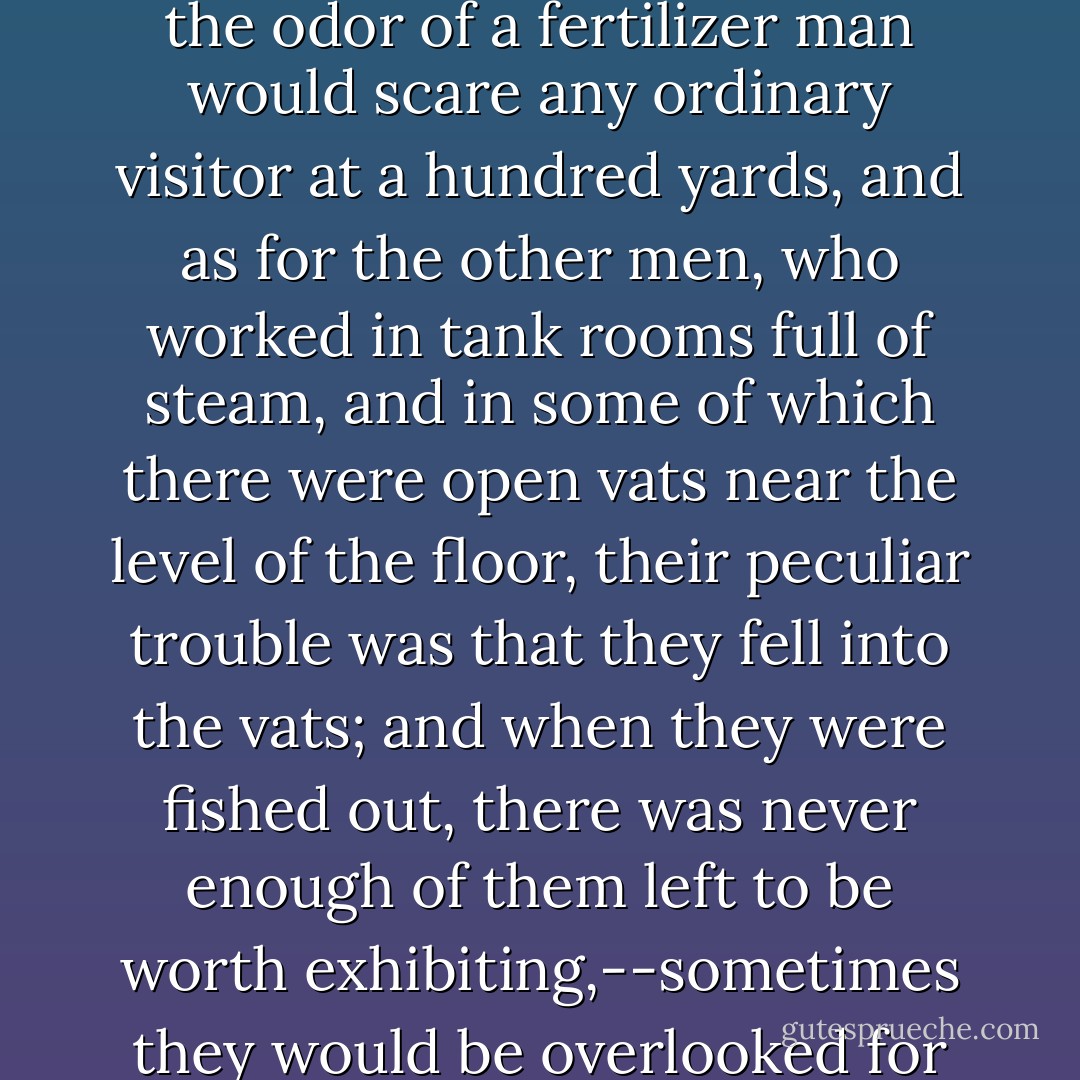 Worst of any, however, were the fertilizer men, and those who served in the cooking rooms. These people could not be shown to the visitor,--for the odor of a fertilizer man would scare any ordinary visitor at a hundred yards, and as for the other men, who worked in tank rooms full of steam, and in some of which there were open vats near the level of the floor, their peculiar trouble was that they fell into the vats; and when they were fished out, there was never enough of them left to be worth exhibiting,--sometimes they would be overlooked for days, till all but the bones of them had gone out to the world as Durham's Pure Leaf Lard! - Upton Sinclair