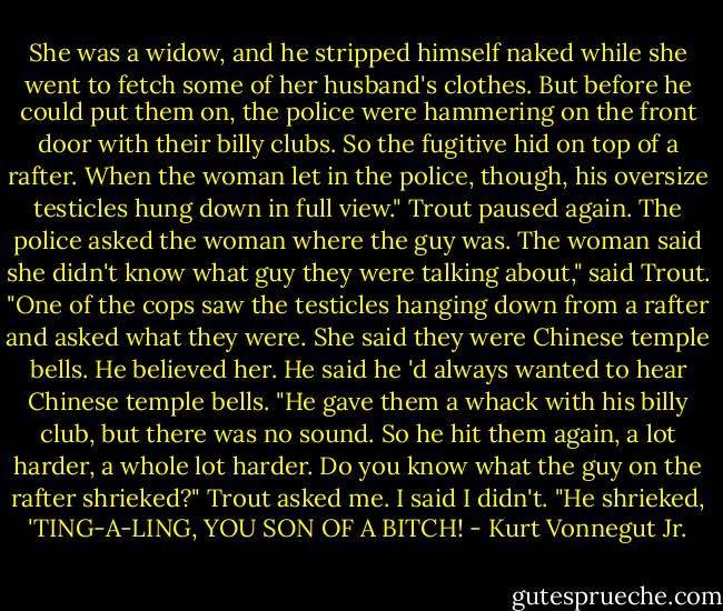 She was a widow, and he stripped himself naked while she went to fetch some of her husband's clothes. But before he could put them on, the police were hammering on the front door with their billy clubs. So the fugitive hid on top of a rafter. When the woman let in the police, though, his oversize testicles hung down in full view."<br />Trout paused again.<br />The police asked the woman where the guy was. The woman said she didn't know what guy they were talking about," said Trout. "One of the cops saw the testicles hanging down from a rafter and asked what they were. She said they were Chinese temple bells. He believed her. He said he 'd always wanted to hear Chinese temple bells. "He gave them a whack with his billy club, but there was no sound. So he hit them again, a lot harder, a whole lot harder. Do you know what the guy on the rafter shrieked?" Trout asked me. I said I didn't. "He shrieked, 'TING-A-LING, YOU SON OF A BITCH! - Kurt Vonnegut Jr.