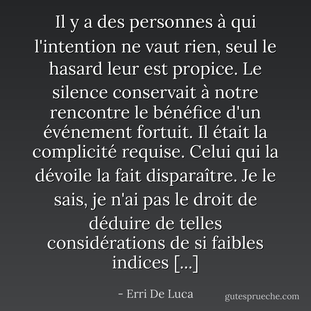 Il y a des personnes à qui l'intention ne vaut rien, seul le hasard leur est propice. Le silence conservait à notre rencontre le bénéfice d'un événement fortuit. Il était la complicité requise. Celui qui la dévoile la fait disparaître. Je le sais, je n'ai pas le droit de déduire de telles considérations de si faibles indices [...] - Erri De Luca