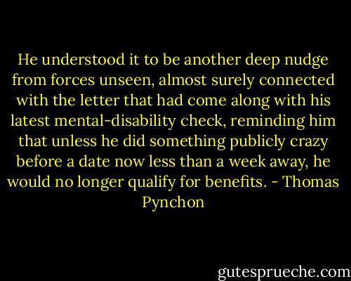 He understood it to be another deep nudge from forces unseen, almost surely connected with the letter that had come along with his latest mental-disability check, reminding him that unless he did something publicly crazy before a date now less than a week away, he would no longer qualify for benefits. - Thomas Pynchon