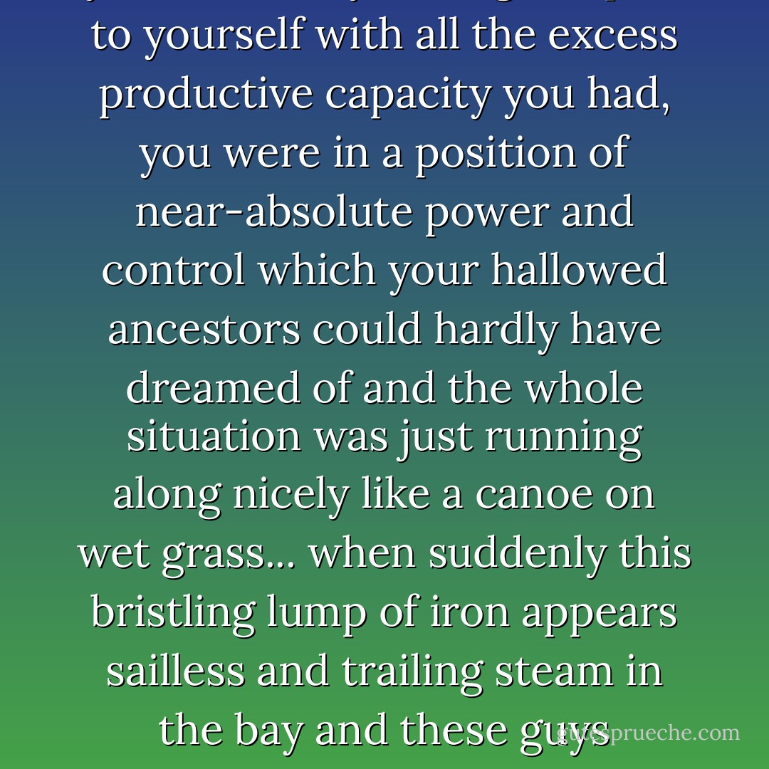 The usual example given to illustrate an Outside Context Problem was imagining you were a tribe on a largish, fertile island; you'd tamed the land, invented the wheel or writing or whatever, the neighbours were cooperative or enslaved but at any rate peaceful and you were busy raising temples to yourself with all the excess productive capacity you had, you were in a position of near-absolute power and control which your hallowed ancestors could hardly have dreamed of and the whole situation was just running along nicely like a canoe on wet grass... when suddenly this bristling lump of iron appears sailless and trailing steam in the bay and these guys carrying long funny-looking sticks come ashore and announce you've just been discovered, you're all subjects of the Emperor now, he's keen on presents called tax and these bright-eyed holy men would like a word with your priests. - Iain Banks