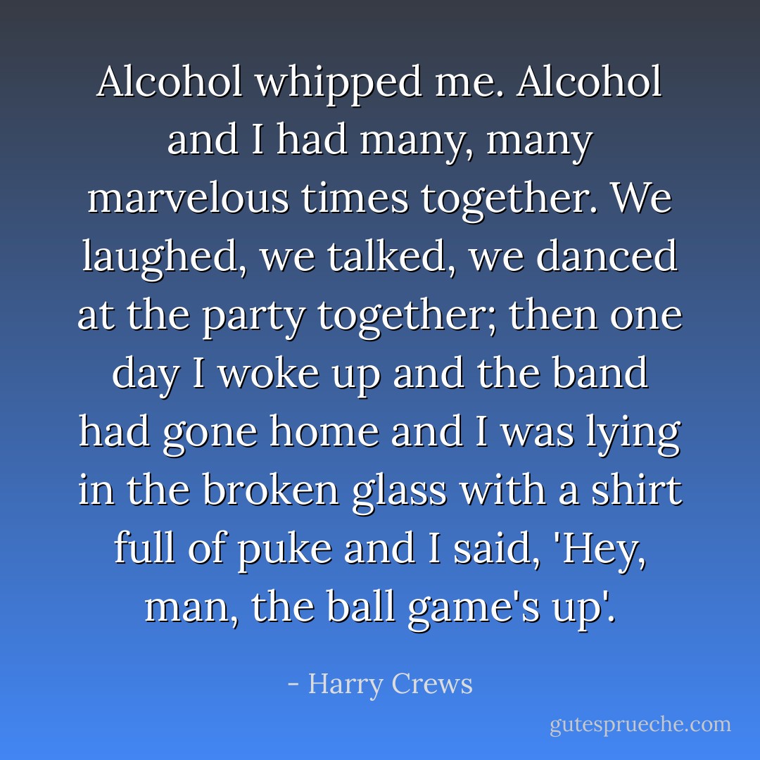 Alcohol whipped me. Alcohol and I had many, many marvelous times together. We laughed, we talked, we danced at the party together; then one day I woke up and the band had gone home and I was lying in the broken glass with a shirt full of puke and I said, 'Hey, man, the ball game's up'. - Harry Crews