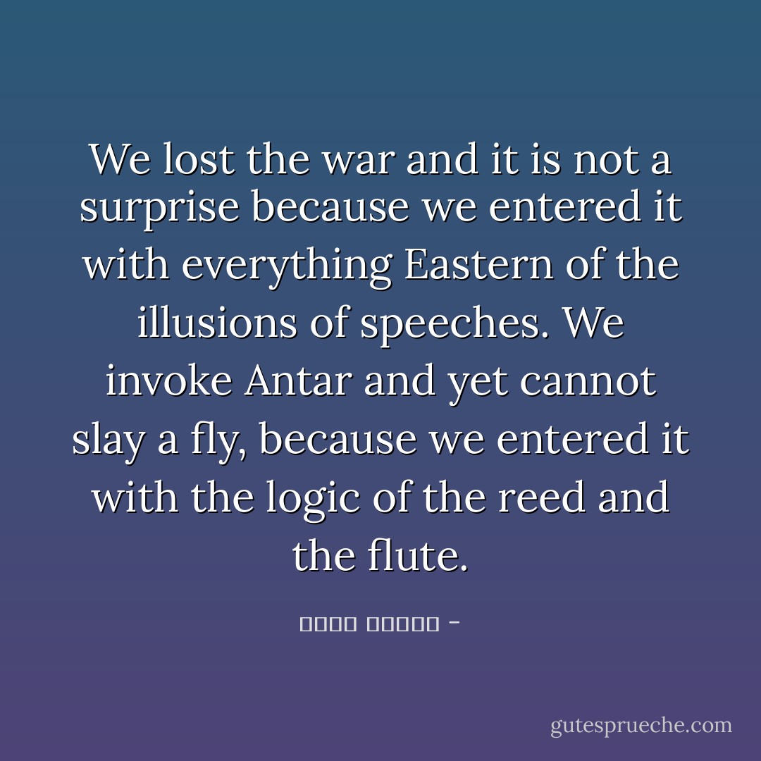 We lost the war and it is not a surprise because we entered it with everything Eastern of the illusions of speeches. We invoke Antar and yet cannot slay a fly, because we entered it with the logic of the reed and the flute. - نزار قباني