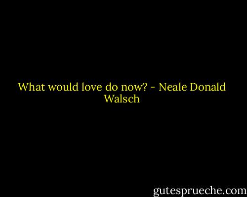 What would love do now? - Neale Donald Walsch