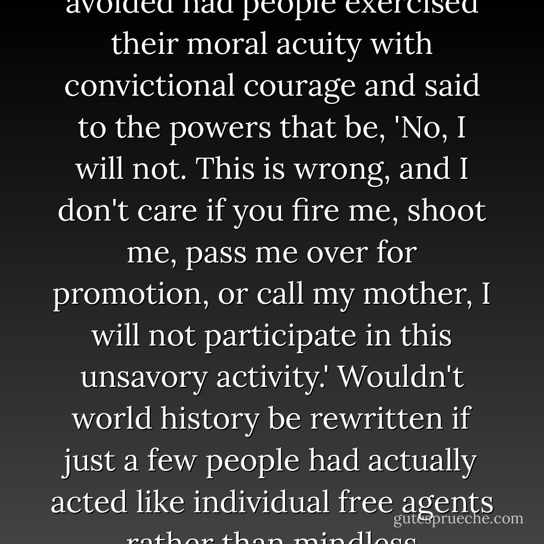 How much evil throughout history could have been avoided had people exercised their moral acuity with convictional courage and said to the powers that be, 'No, I will not. This is wrong, and I don't care if you fire me, shoot me, pass me over for promotion, or call my mother, I will not participate in this unsavory activity.' Wouldn't world history be rewritten if just a few people had actually acted like individual free agents rather than mindless lemmings? - Joel Salatin
