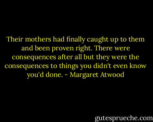 Their mothers had finally caught up to them and been proven right. There were consequences after all but they were the consequences to things you didn't even know you'd done. - Margaret Atwood