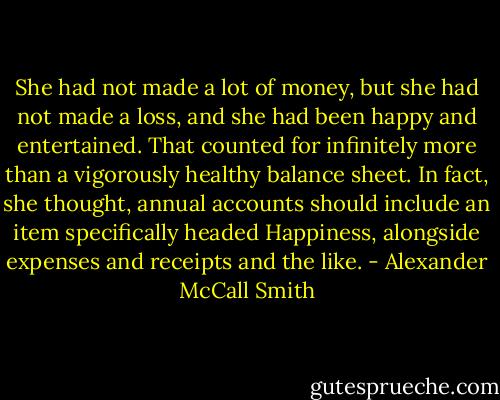 She had not made a lot of money, but she had not made a loss, and she had been happy and entertained. That counted for infinitely more than a vigorously healthy balance sheet. In fact, she thought, annual accounts should include an item specifically headed Happiness, alongside expenses and receipts and the like. - Alexander McCall Smith