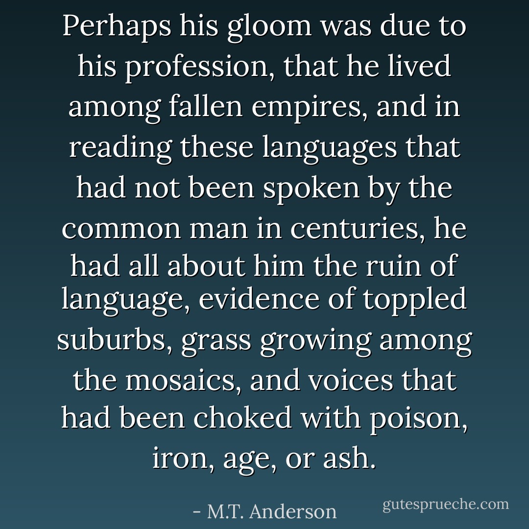 Perhaps his gloom was due to his profession, that he lived among fallen empires, and in reading these languages that had not been spoken by the common man in centuries, he had all about him the ruin of language, evidence of toppled suburbs, grass growing among the mosaics, and voices that had been choked with poison, iron, age, or ash. - M.T. Anderson