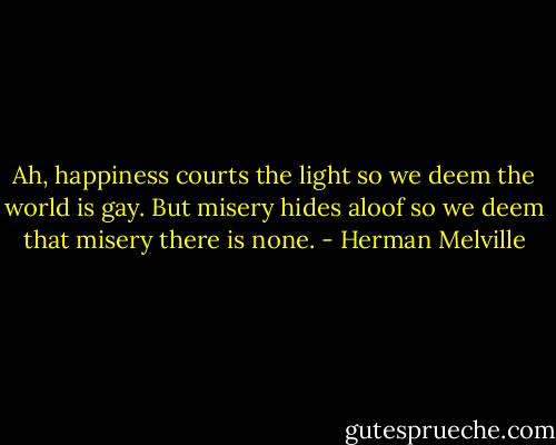 Ah, happiness courts the light so we deem the world is gay. But misery hides aloof so we deem that misery there is none. - Herman Melville