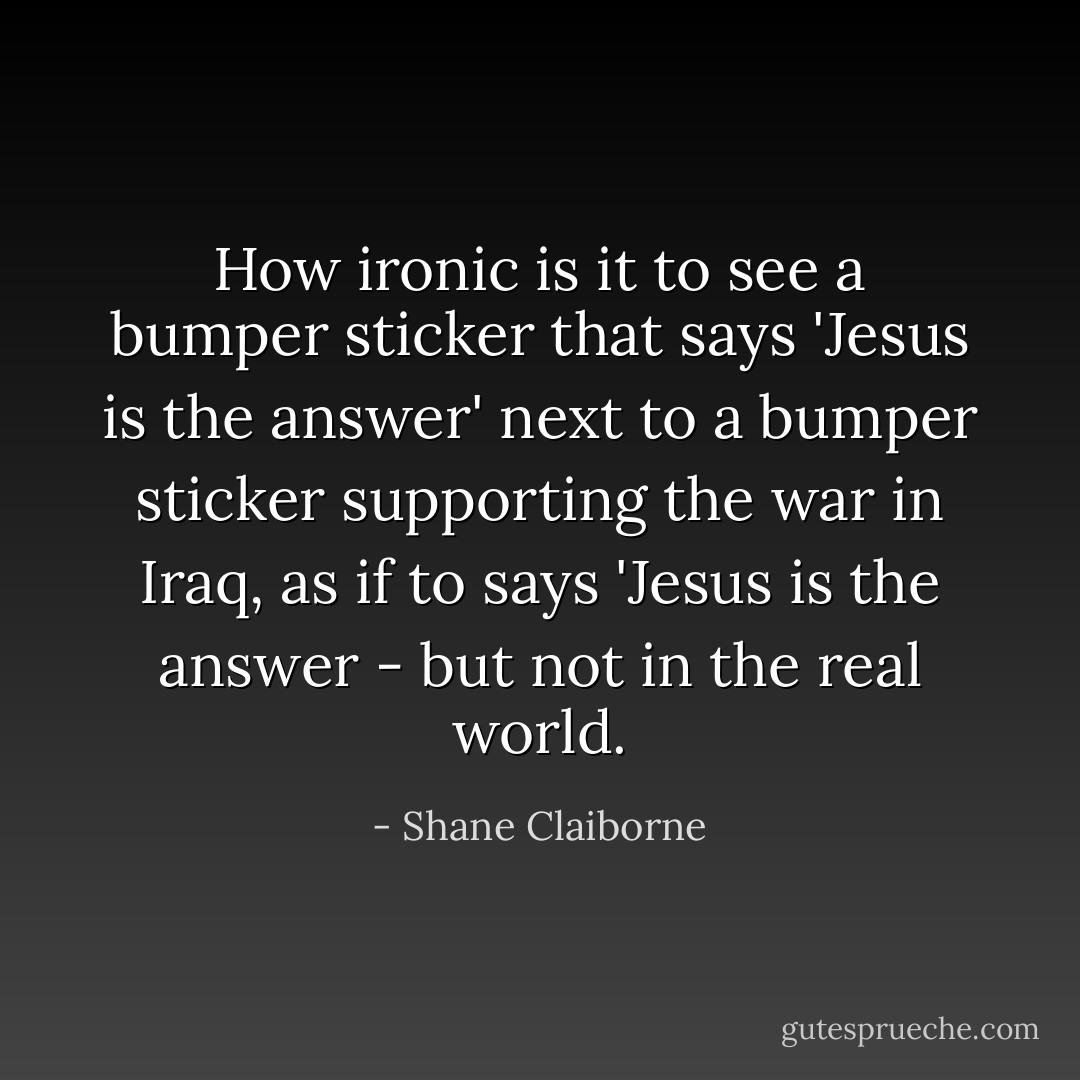 How ironic is it to see a bumper sticker that says 'Jesus is the answer' next to a bumper sticker supporting the war in Iraq, as if to says 'Jesus is the answer - but not in the real world. - Shane Claiborne