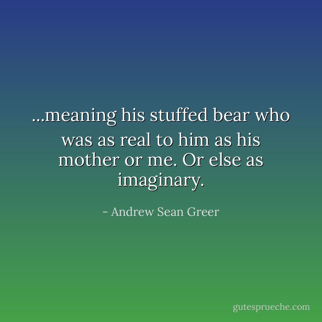 ...meaning his stuffed bear who was as real to him as his mother or me. Or else as imaginary. - Andrew Sean Greer