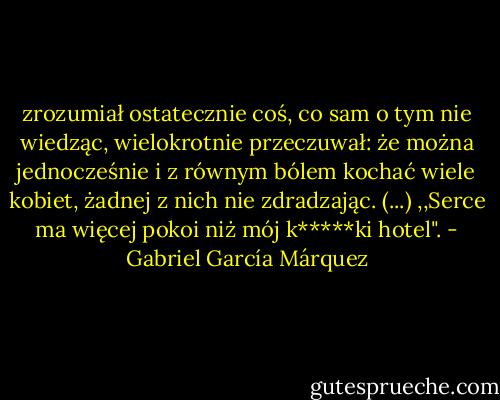 zrozumiał ostatecznie coś, co sam o tym nie wiedząc, wielokrotnie przeczuwał: że można jednocześnie i z równym bólem kochać wiele kobiet, żadnej z nich nie zdradzając. (...) ,,Serce ma więcej pokoi niż mój k*****ki hotel". - Gabriel García Márquez