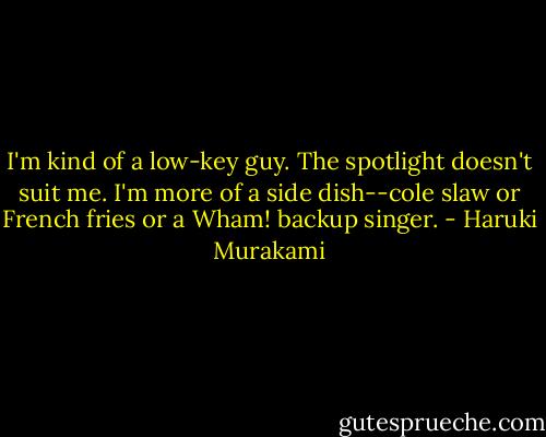 I'm kind of a low-key guy. The spotlight doesn't suit me. I'm more of a side dish--cole slaw or French fries or a Wham! backup singer. - Haruki Murakami