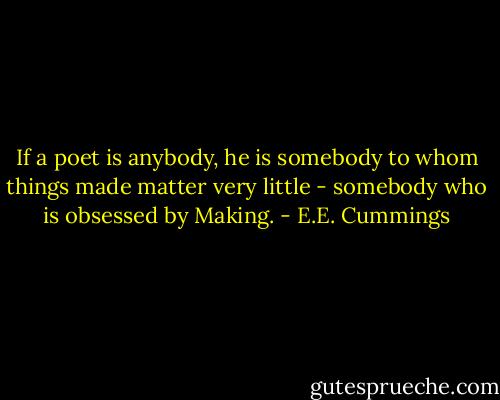 If a poet is anybody, he is somebody to whom things made matter very little - somebody who is obsessed by Making. - E.E. Cummings