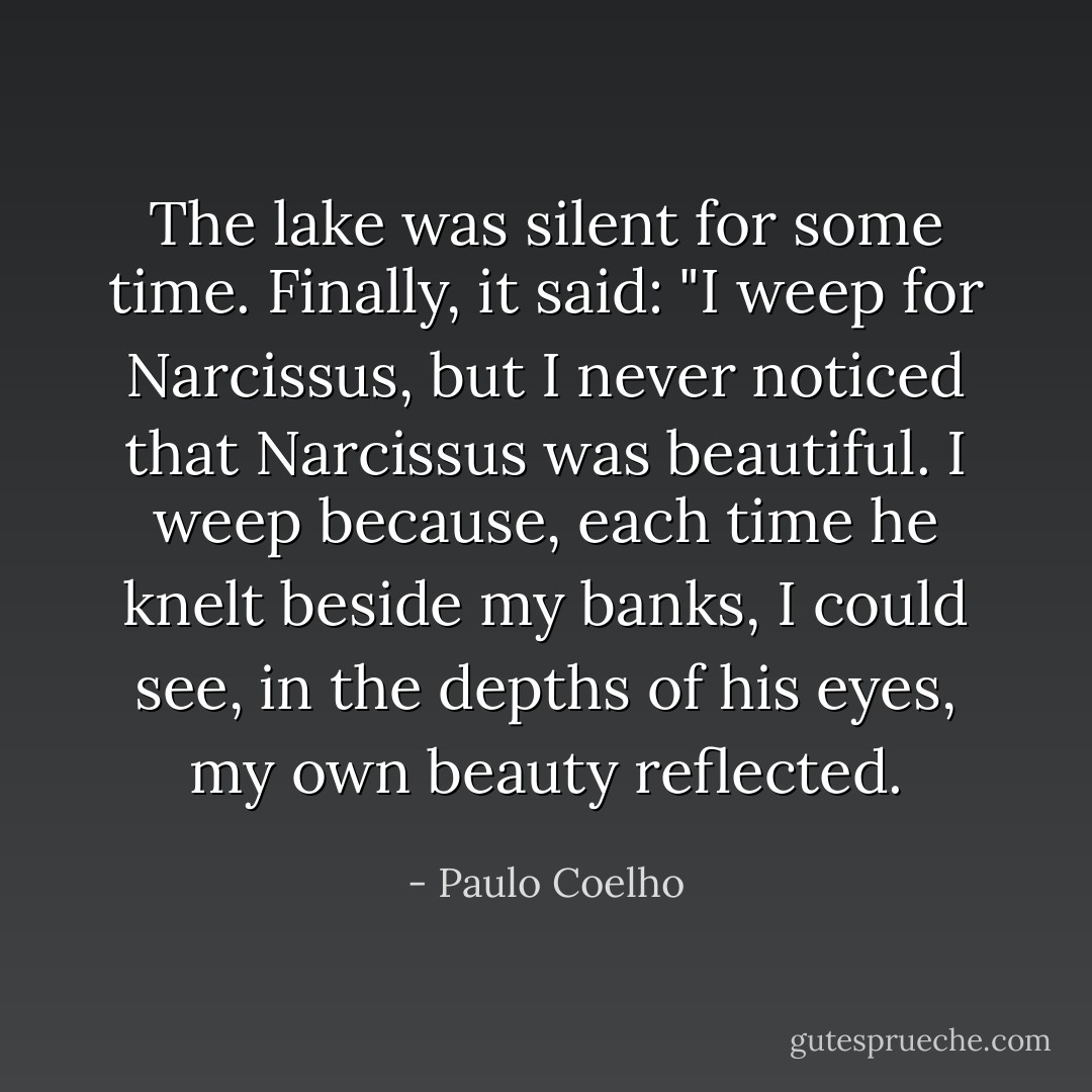 The lake was silent for some time. Finally, it said:<br />"I weep for Narcissus, but I never noticed that Narcissus was beautiful. I weep because, each time he knelt beside my banks, I could see, in the depths of his eyes, my own beauty reflected. - Paulo Coelho