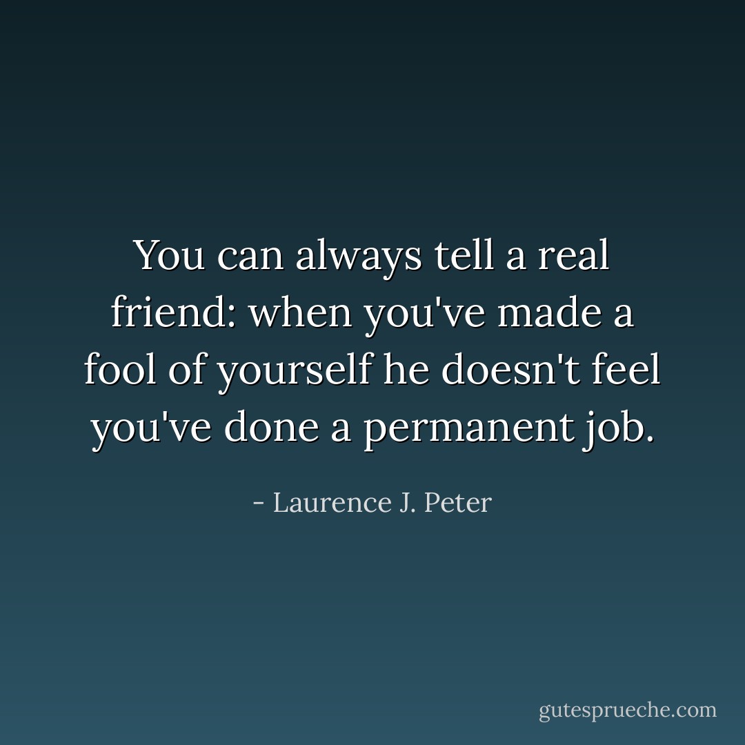 You can always tell a real friend: when you've made a fool of yourself he doesn't feel you've done a permanent job. - Laurence J. Peter