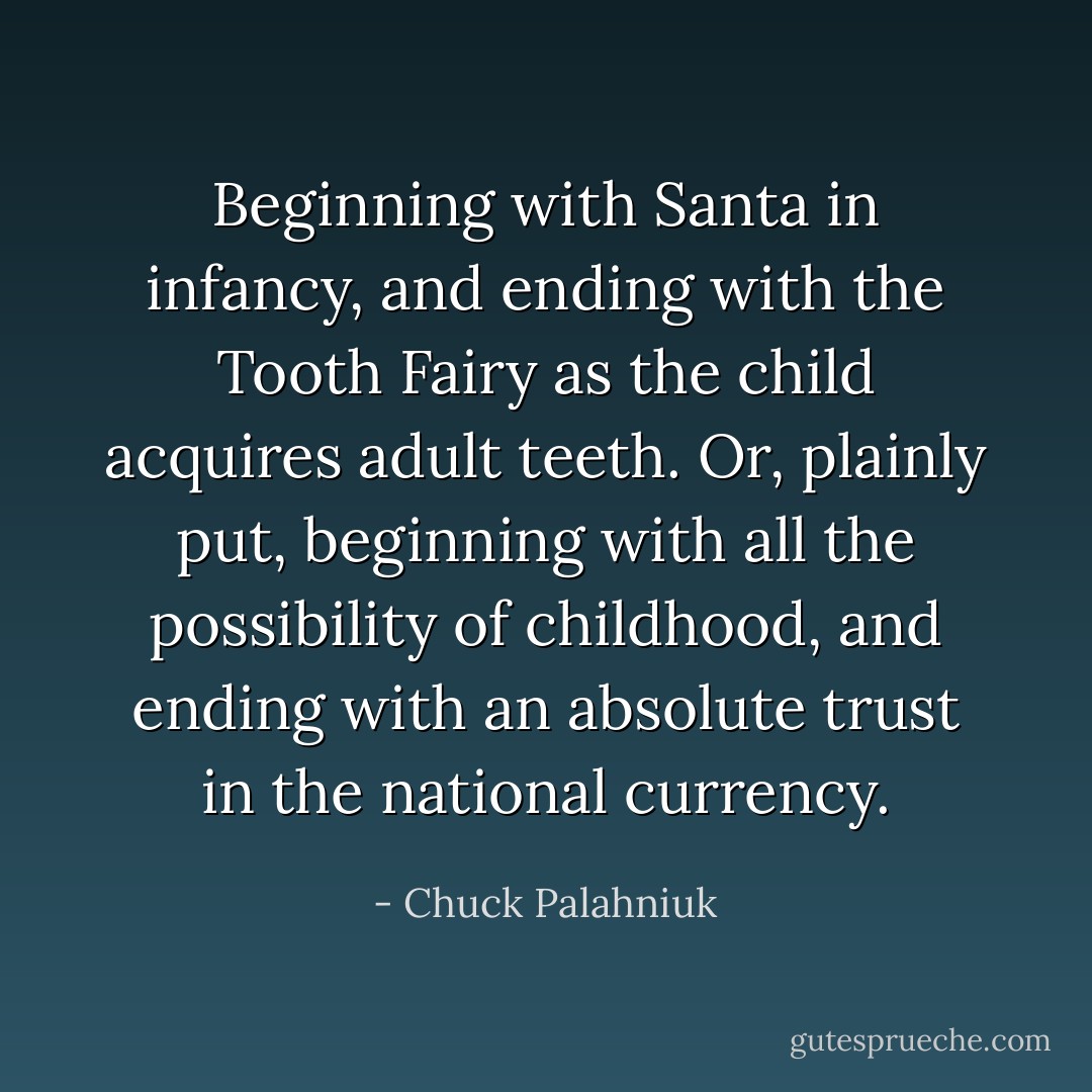 Beginning with Santa in infancy, and ending with the Tooth Fairy as the child acquires adult teeth. Or, plainly put, beginning with all the possibility of childhood, and ending with an absolute trust in the national currency. - Chuck Palahniuk