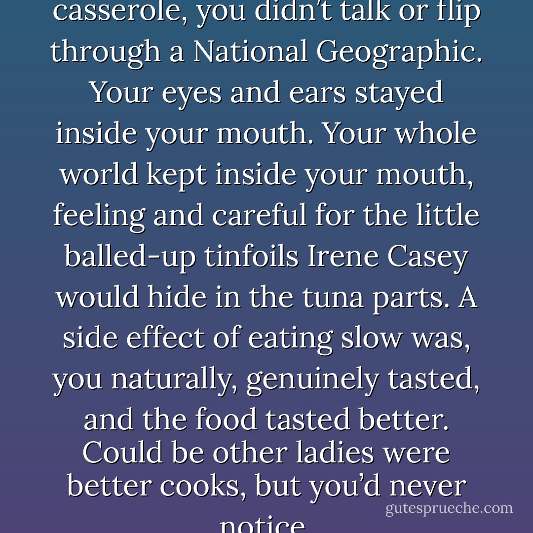 When you ate her tuna casserole, you didn’t talk or flip through a National Geographic. Your eyes and ears stayed inside your mouth. Your whole world kept inside your mouth, feeling and careful for the little balled-up tinfoils Irene Casey would hide in the tuna parts. A side effect of eating slow was, you naturally, genuinely tasted, and the food tasted better. Could be other ladies were better cooks, but you’d never notice. - Chuck Palahniuk