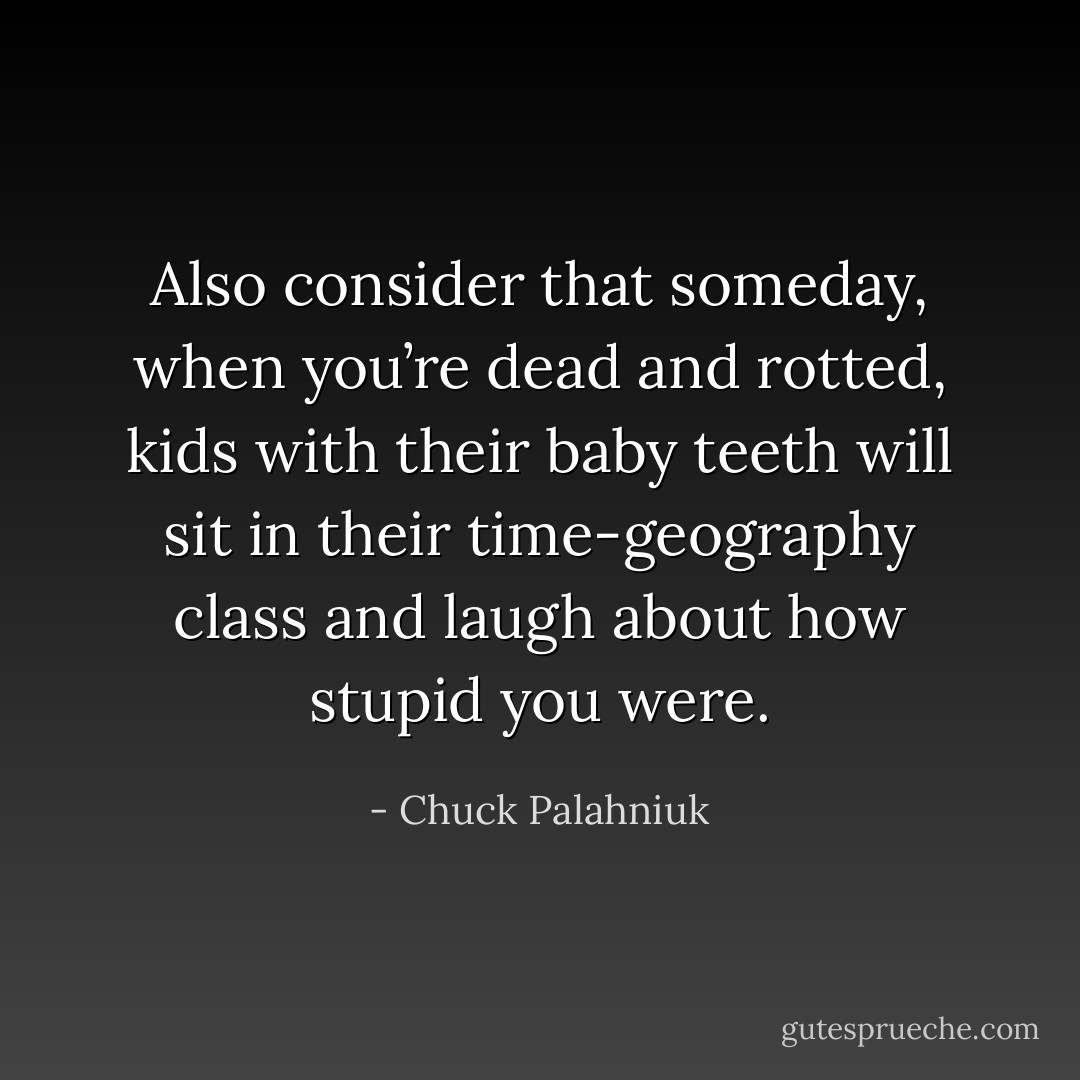 Also consider that someday, when you’re dead and rotted, kids with their baby teeth will sit in their time-geography class and laugh about how stupid you were. - Chuck Palahniuk