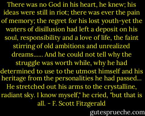 There was no God in his heart, he knew; his ideas were still in riot;<br />there was ever the pain of memory; the regret for his lost youth-yet the<br />waters of disillusion had left a deposit on his soul, responsibility and a<br />love of life, the faint stirring of old ambitions and unrealized<br />dreams......<br />And he could not tell why the struggle was worth while, why he had<br />determined to use to the utmost himself and his heritage from the<br />personalities he had passed...<br />He stretched out his arms to the crystalline, radiant sky.<br />I know myself," he cried, "but that is all. - F. Scott Fitzgerald