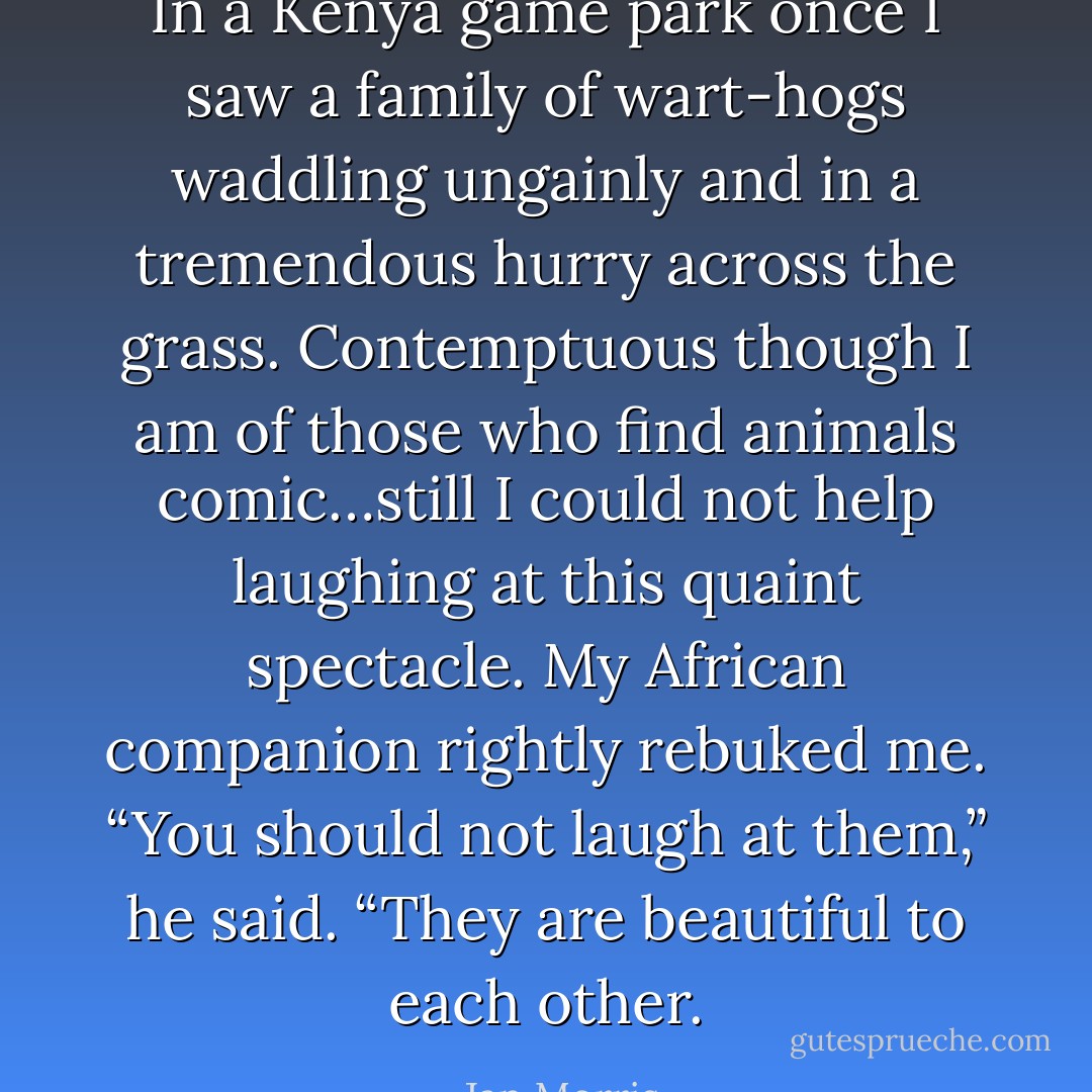 In a Kenya game park once I saw a family of wart-hogs waddling ungainly and in a tremendous hurry across the grass. Contemptuous though I am of those who find animals comic…still I could not help laughing at this quaint spectacle. My African companion rightly rebuked me. “You should not laugh at them,” he said. “They are beautiful to each other. - Jan Morris